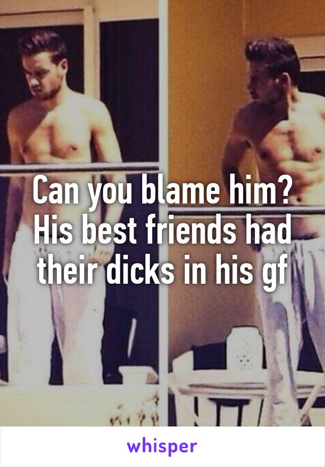 Can you blame him? His best friends had their dicks in his gf