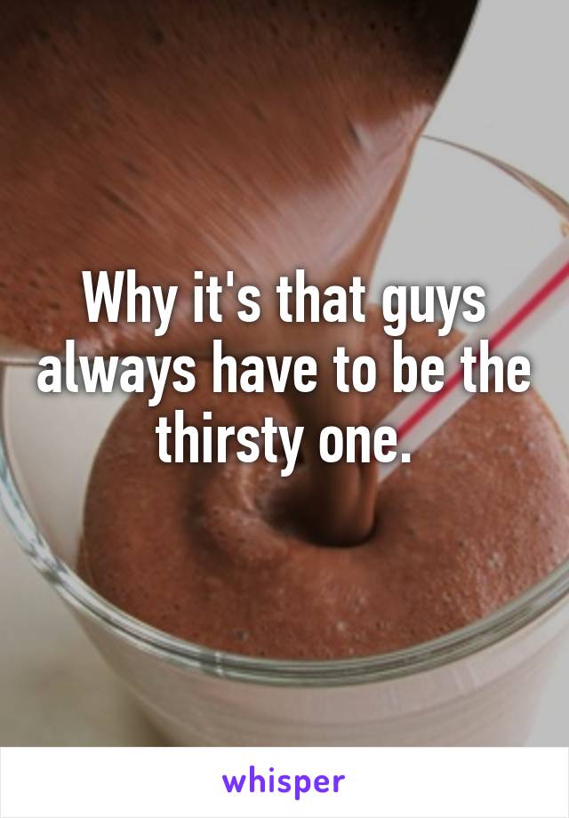 Why it's that guys always have to be the thirsty one.
