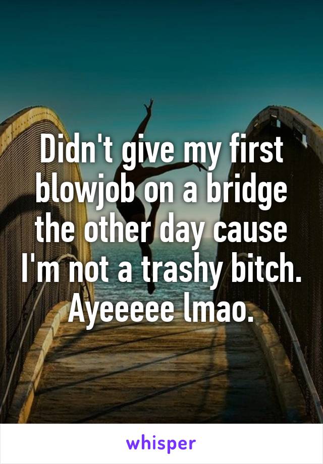 Didn't give my first blowjob on a bridge the other day cause I'm not a trashy bitch. Ayeeeee lmao.