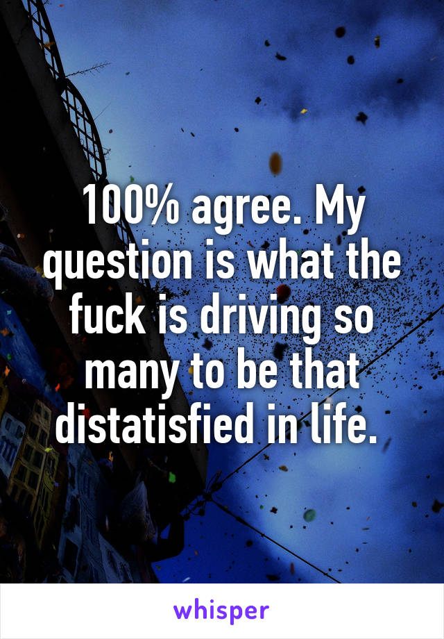 100% agree. My question is what the fuck is driving so many to be that distatisfied in life. 