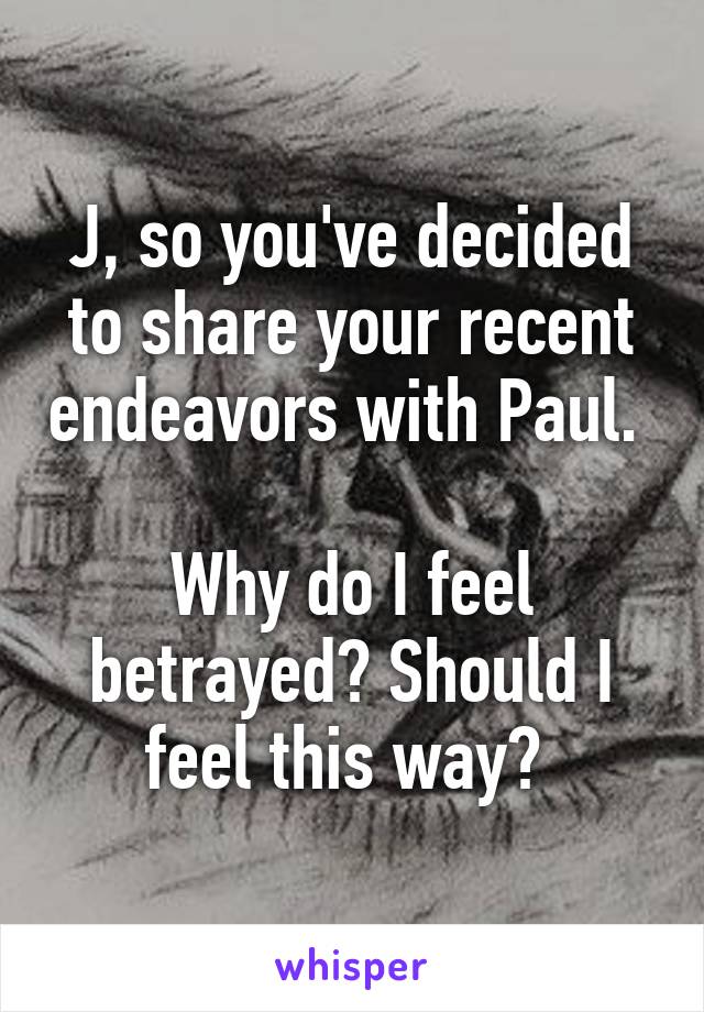 J, so you've decided to share your recent endeavors with Paul. 

Why do I feel betrayed? Should I feel this way? 