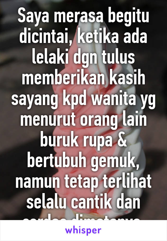 Saya merasa begitu dicintai, ketika ada lelaki dgn tulus memberikan kasih sayang kpd wanita yg menurut orang lain buruk rupa & bertubuh gemuk,
namun tetap terlihat selalu cantik dan cerdas dimatanya.