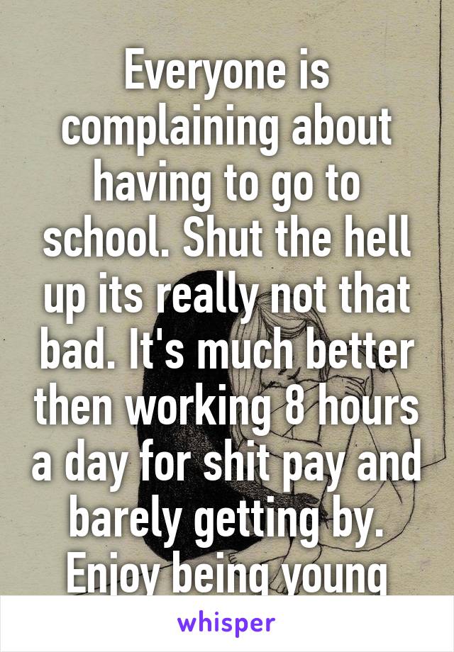 Everyone is complaining about having to go to school. Shut the hell up its really not that bad. It's much better then working 8 hours a day for shit pay and barely getting by. Enjoy being young