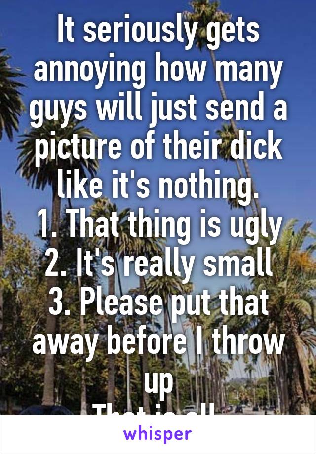 It seriously gets annoying how many guys will just send a picture of their dick like it's nothing.
1. That thing is ugly
2. It's really small
3. Please put that away before I throw up
That is all.