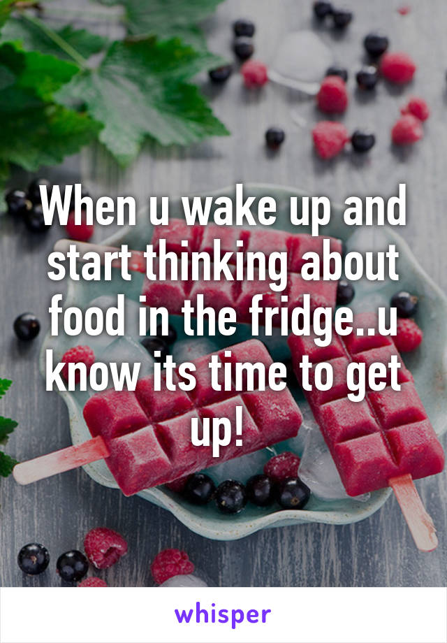 When u wake up and start thinking about food in the fridge..u know its time to get up! 