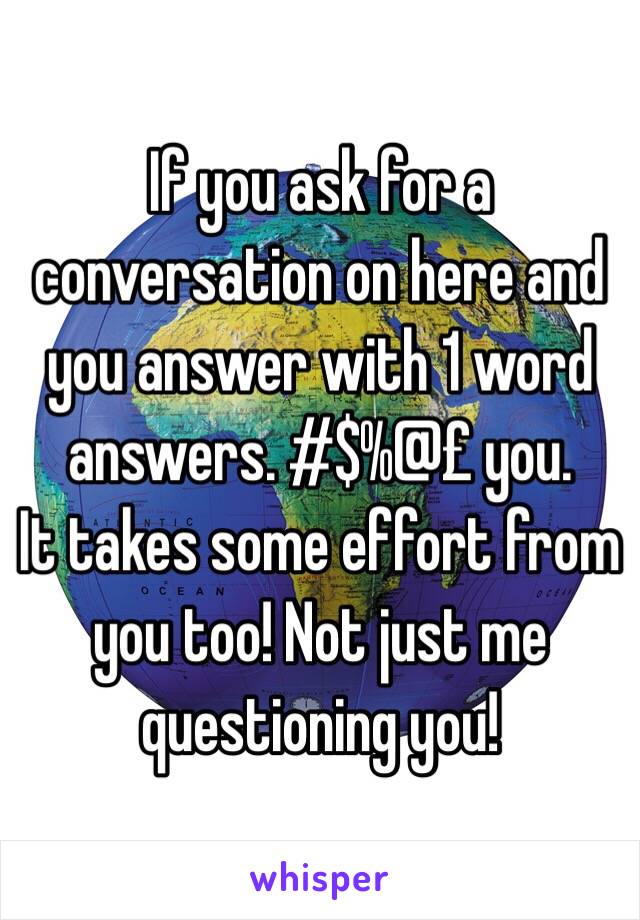 If you ask for a conversation on here and you answer with 1 word answers. #$%@£ you.
It takes some effort from you too! Not just me questioning you!