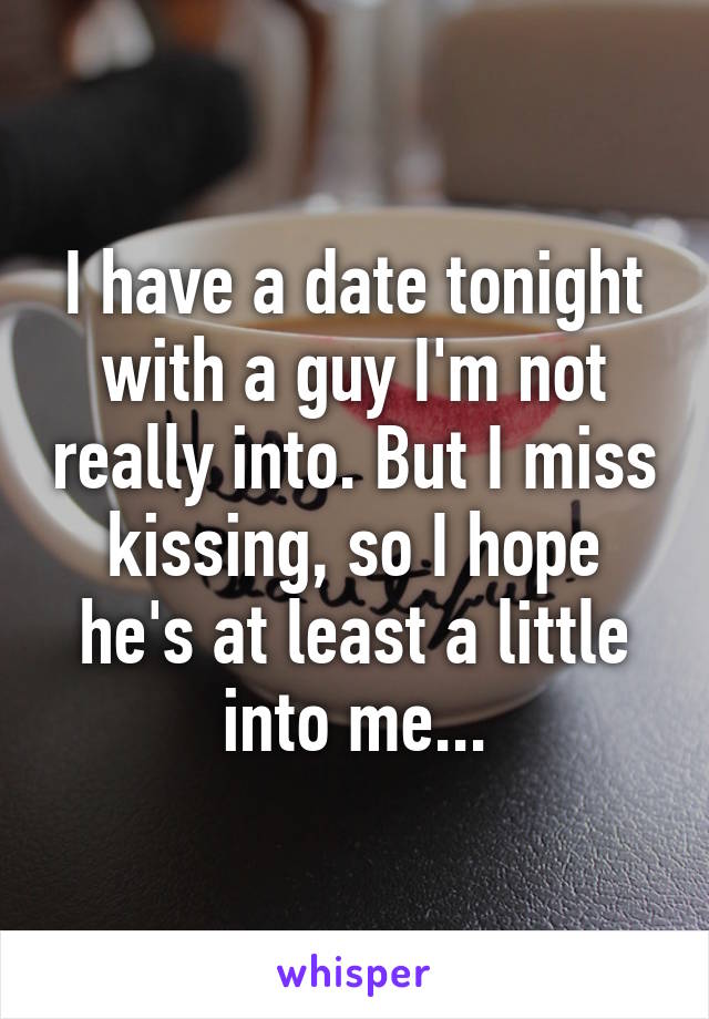 I have a date tonight with a guy I'm not really into. But I miss kissing, so I hope he's at least a little into me...