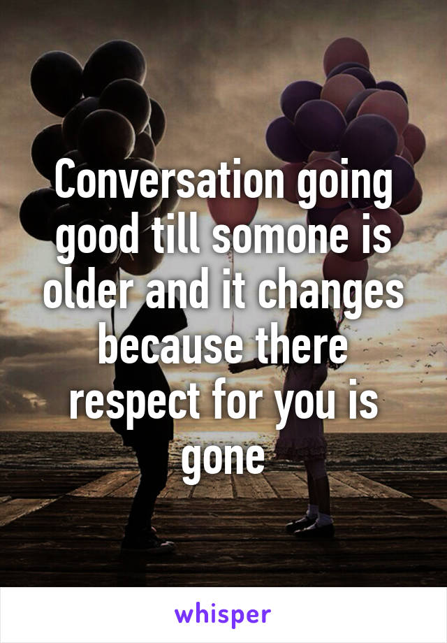 Conversation going good till somone is older and it changes because there respect for you is gone