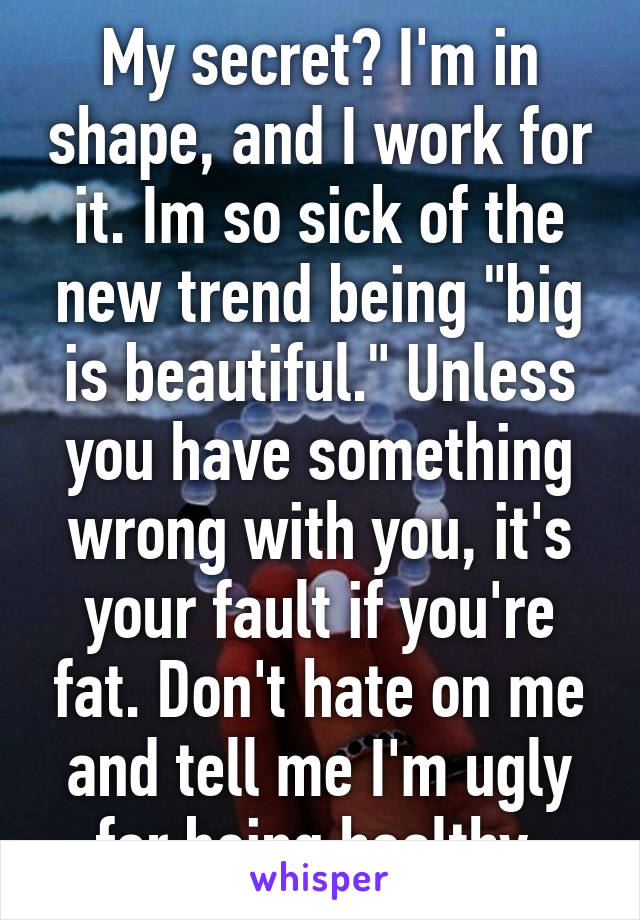 My secret? I'm in shape, and I work for it. Im so sick of the new trend being "big is beautiful." Unless you have something wrong with you, it's your fault if you're fat. Don't hate on me and tell me I'm ugly for being healthy.