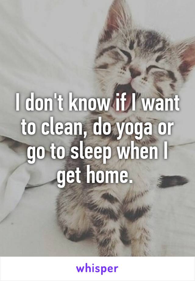 I don't know if I want to clean, do yoga or go to sleep when I get home. 