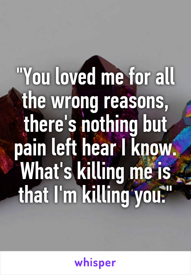 "You loved me for all the wrong reasons, there's nothing but pain left hear I know. What's killing me is that I'm killing you."