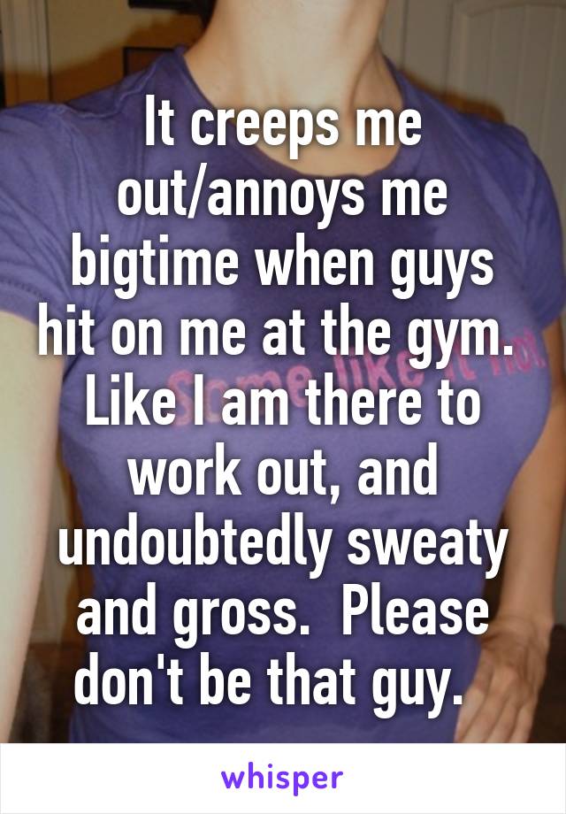 It creeps me out/annoys me bigtime when guys hit on me at the gym.  Like I am there to work out, and undoubtedly sweaty and gross.  Please don't be that guy.  