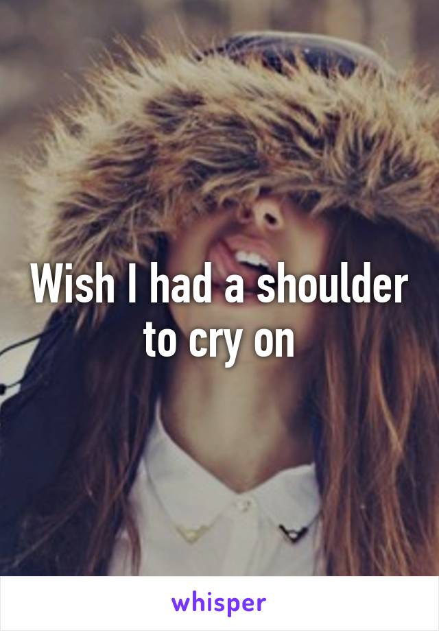 Wish I had a shoulder to cry on