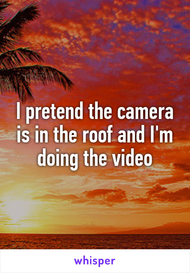 I pretend the camera is in the roof and I'm doing the video