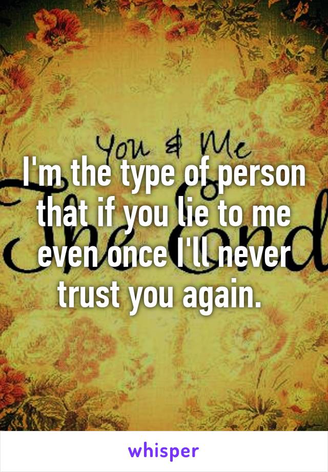 I'm the type of person that if you lie to me even once I'll never trust you again. 