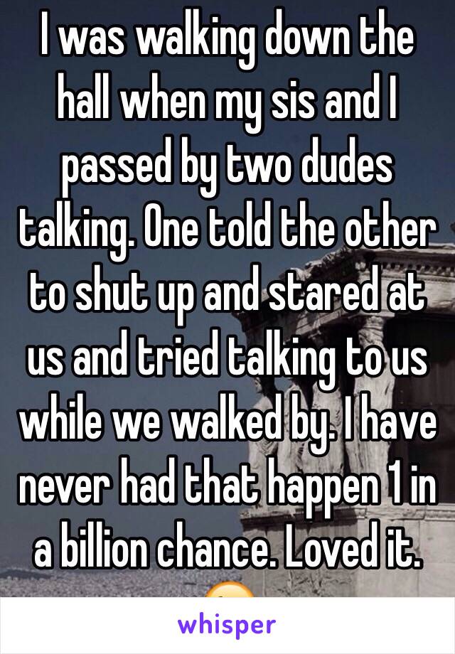 I was walking down the hall when my sis and I passed by two dudes talking. One told the other to shut up and stared at us and tried talking to us while we walked by. I have never had that happen 1 in a billion chance. Loved it. 😉