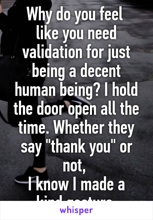 Why do you feel 
like you need validation for just being a decent human being? I hold the door open all the time. Whether they say "thank you" or not, 
I know I made a kind gesture.