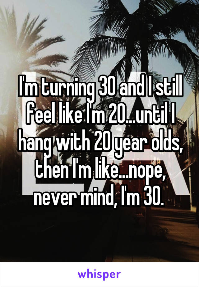 I'm turning 30 and I still feel like I'm 20...until I hang with 20 year olds, then I'm like...nope, never mind, I'm 30. 