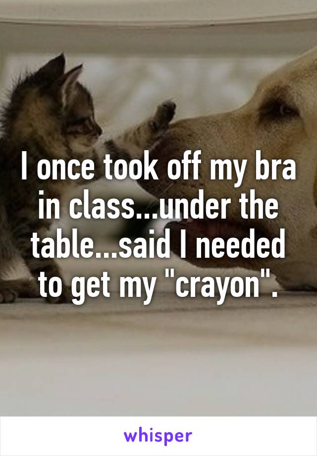 I once took off my bra in class...under the table...said I needed to get my "crayon".