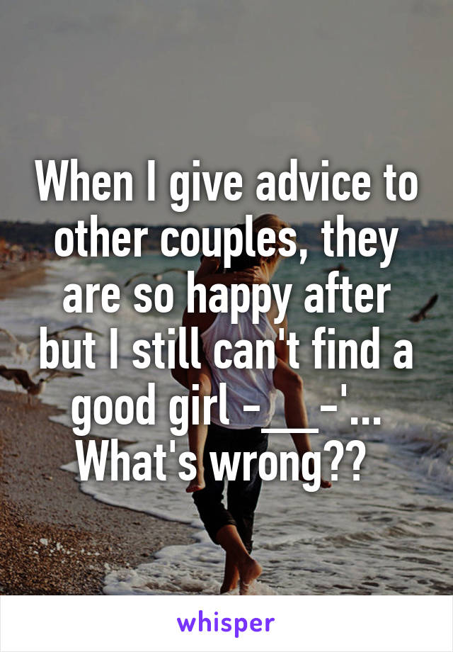 When I give advice to other couples, they are so happy after but I still can't find a good girl -__-'... What's wrong?? 