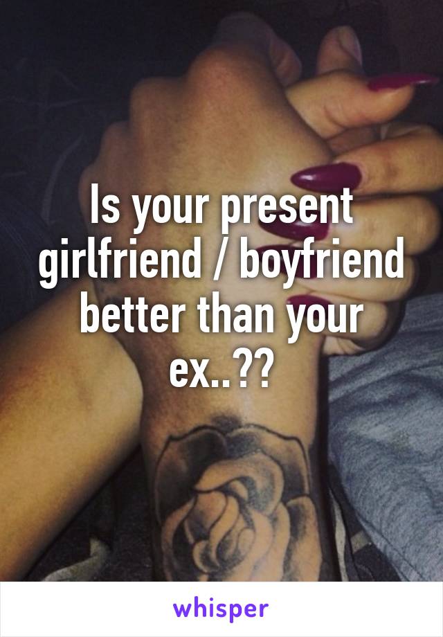 Is your present girlfriend / boyfriend better than your ex..??
