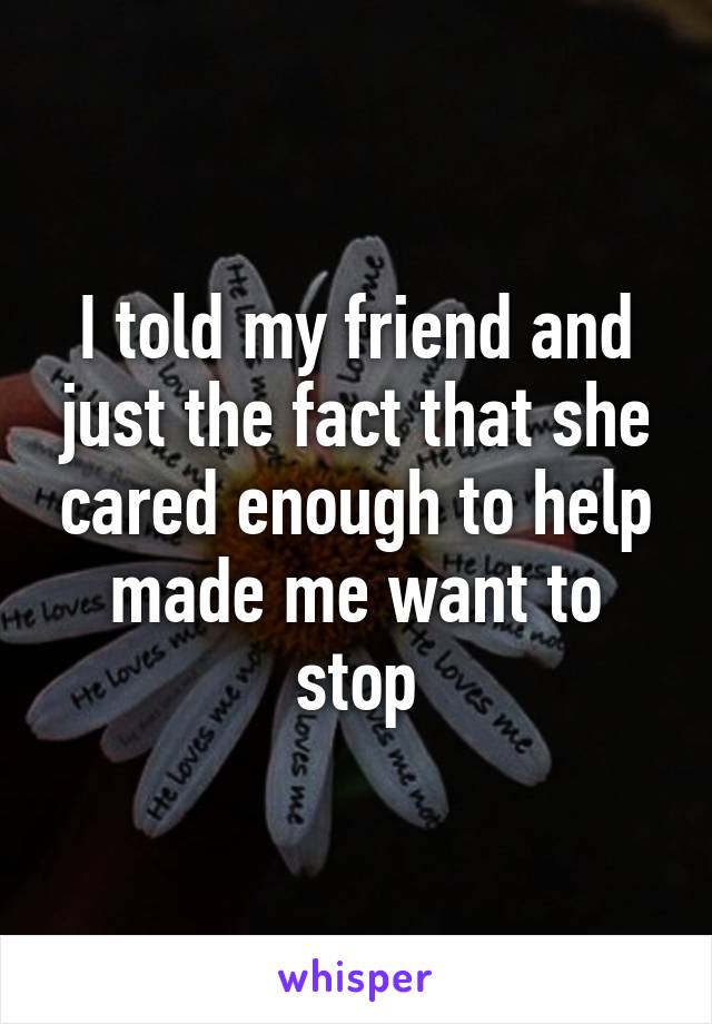 I told my friend and just the fact that she cared enough to help made me want to stop