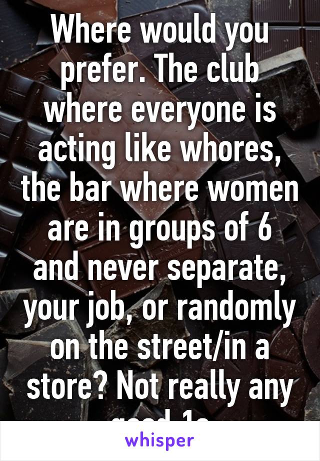 Where would you prefer. The club where everyone is acting like whores, the bar where women are in groups of 6 and never separate, your job, or randomly on the street/in a store? Not really any good 1s