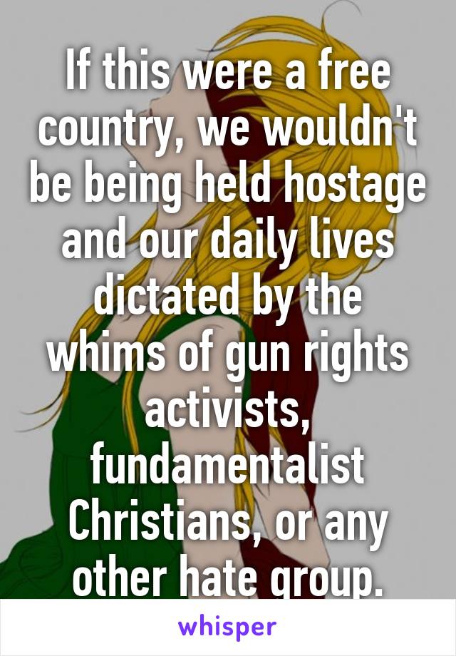 If this were a free country, we wouldn't be being held hostage and our daily lives dictated by the whims of gun rights activists, fundamentalist Christians, or any other hate group.