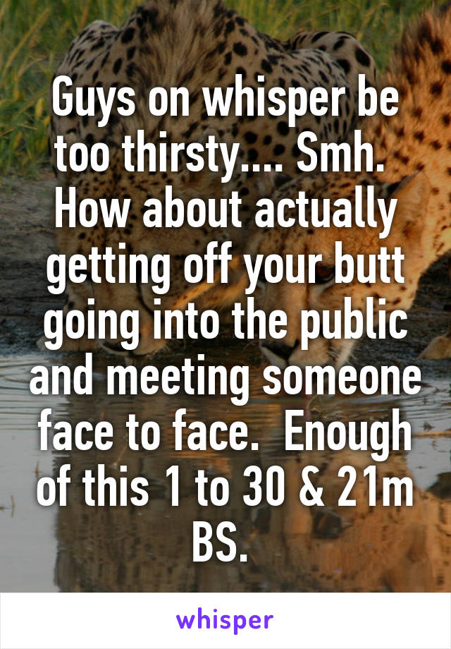 Guys on whisper be too thirsty.... Smh.  How about actually getting off your butt going into the public and meeting someone face to face.  Enough of this 1 to 30 & 21m BS. 