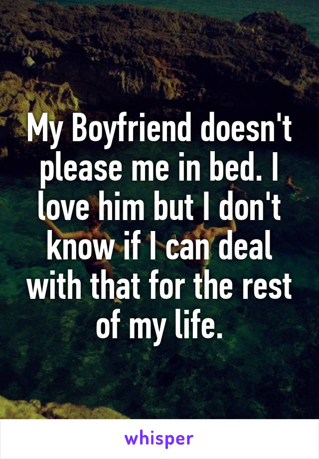 My Boyfriend doesn't please me in bed. I love him but I don't know if I can deal with that for the rest of my life.