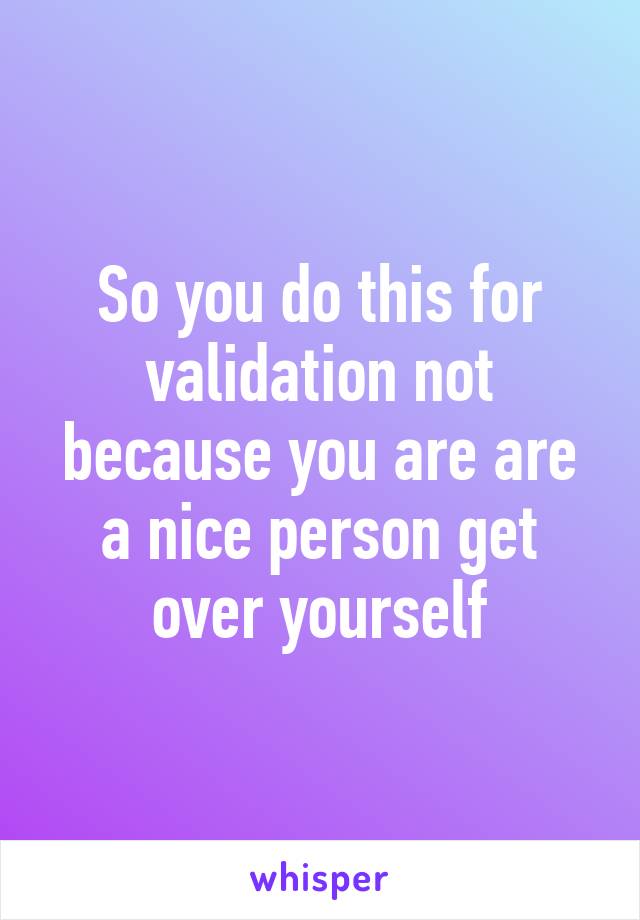 So you do this for validation not because you are are a nice person get over yourself