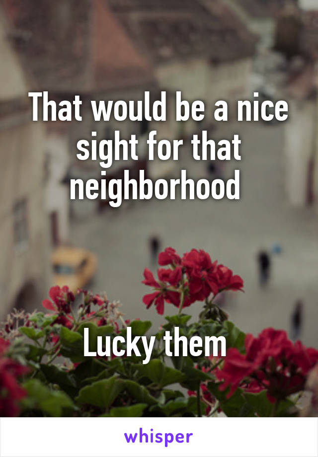 That would be a nice sight for that neighborhood 



Lucky them 