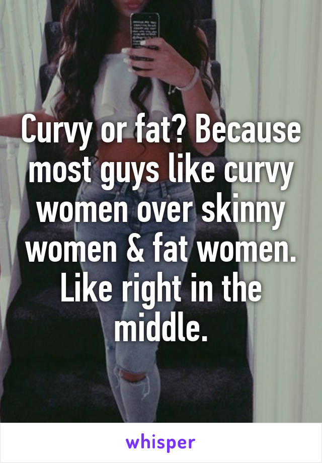 Curvy or fat? Because most guys like curvy women over skinny women & fat women. Like right in the middle.