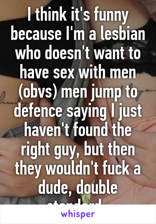 I think it's funny because I'm a lesbian who doesn't want to have sex with men (obvs) men jump to defence saying I just haven't found the right guy, but then they wouldn't fuck a dude, double standard. 