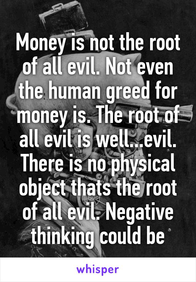 Money is not the root of all evil. Not even the human greed for money is. The root of all evil is well...evil. There is no physical object thats the root of all evil. Negative thinking could be