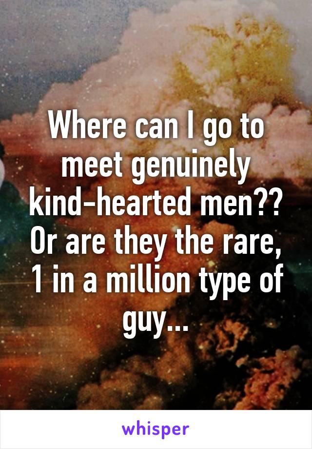 Where can I go to meet genuinely kind-hearted men?? Or are they the rare, 1 in a million type of guy...