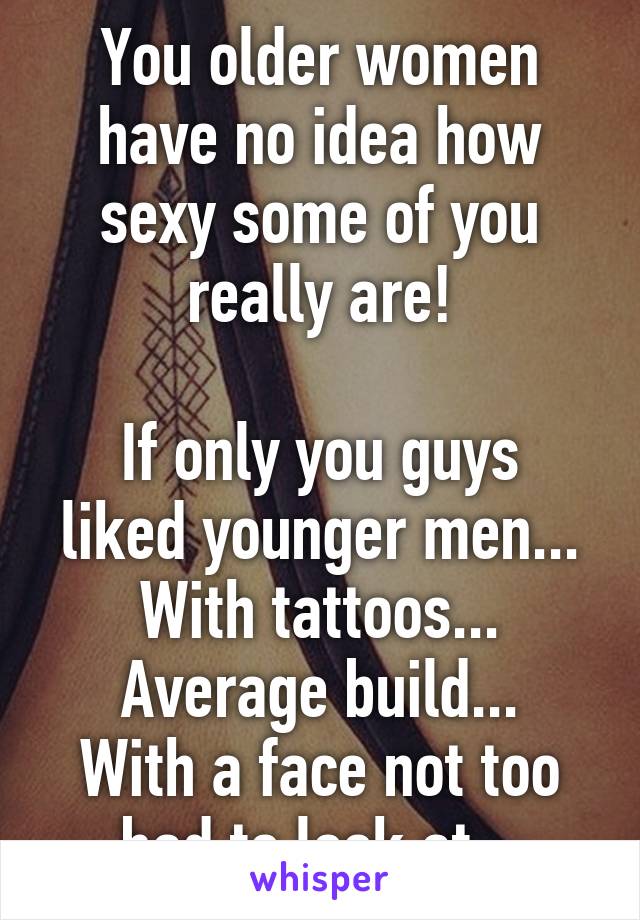 You older women have no idea how sexy some of you really are!

If only you guys liked younger men...
With tattoos...
Average build...
With a face not too bad to look at...