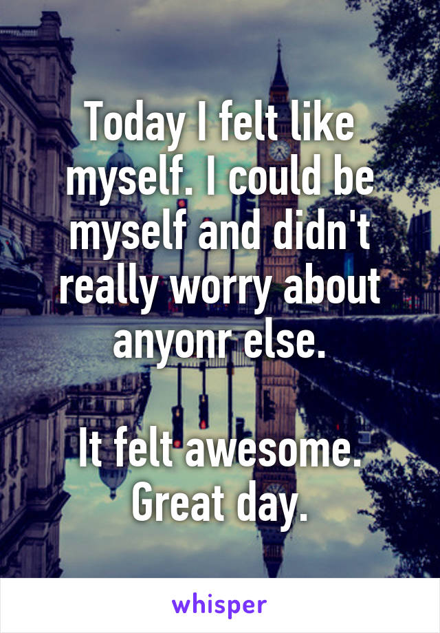 Today I felt like myself. I could be myself and didn't really worry about anyonr else.

It felt awesome. Great day.