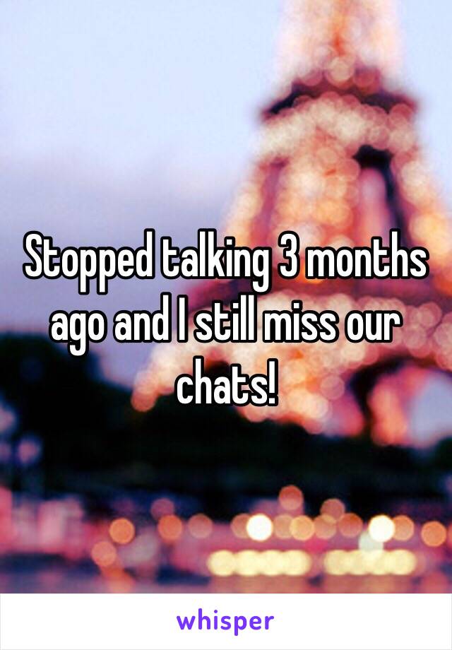 Stopped talking 3 months ago and I still miss our chats!