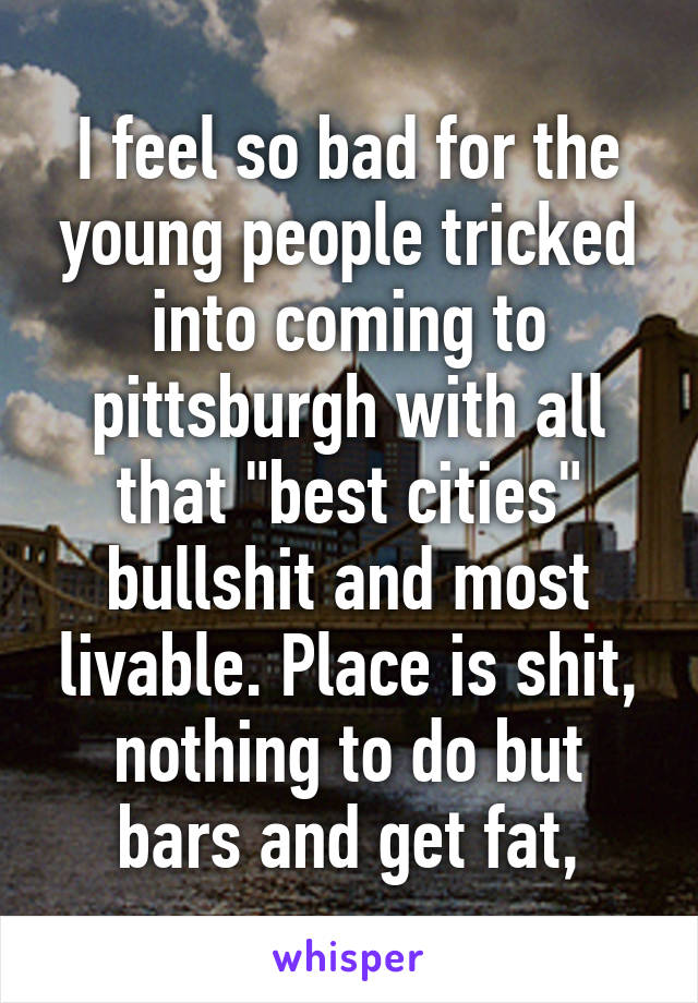 I feel so bad for the young people tricked into coming to pittsburgh with all that "best cities" bullshit and most livable. Place is shit, nothing to do but bars and get fat,