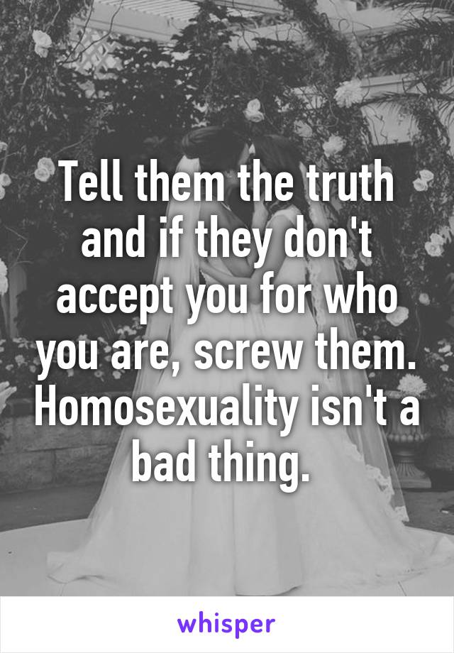 Tell them the truth and if they don't accept you for who you are, screw them. Homosexuality isn't a bad thing. 