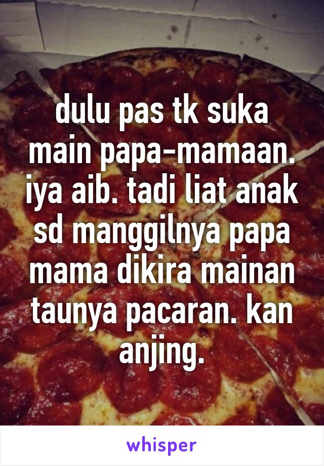 dulu pas tk suka main papa-mamaan. iya aib. tadi liat anak sd manggilnya papa mama dikira mainan taunya pacaran. kan anjing.