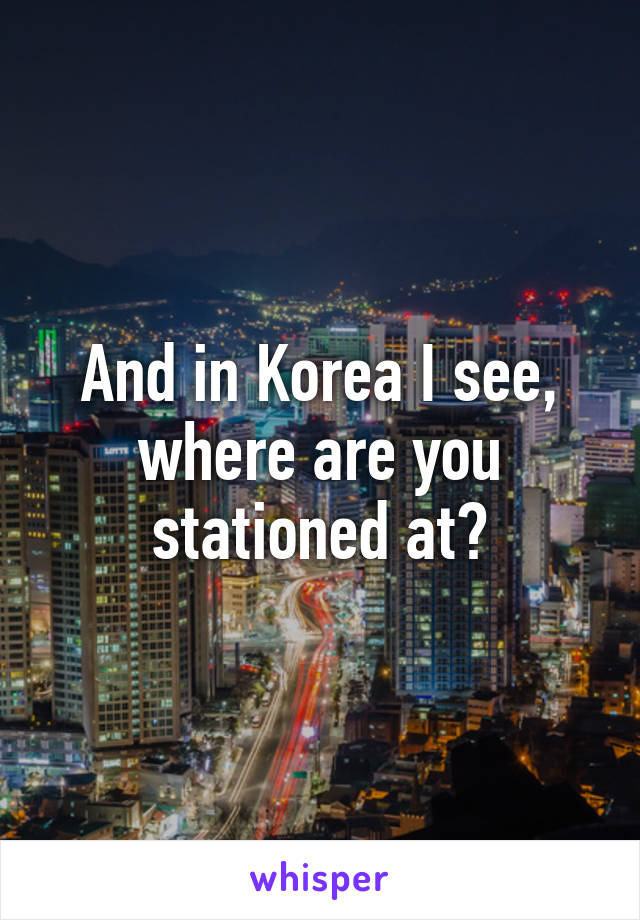 And in Korea I see, where are you stationed at?