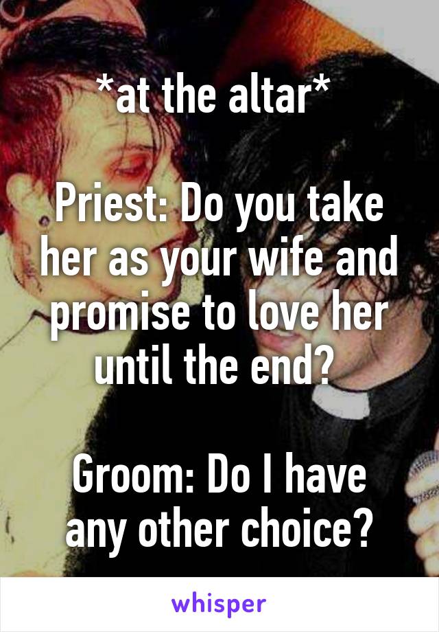 *at the altar* 

Priest: Do you take her as your wife and promise to love her until the end? 

Groom: Do I have any other choice?