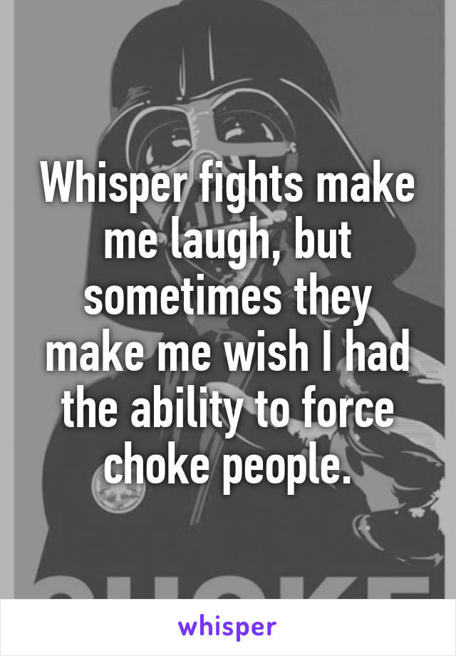 Whisper fights make me laugh, but sometimes they make me wish I had the ability to force choke people.