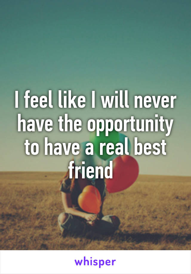 I feel like I will never have the opportunity to have a real best friend  