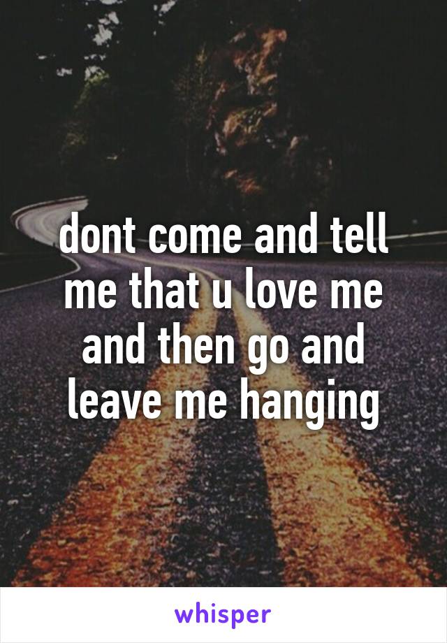 dont come and tell me that u love me and then go and leave me hanging