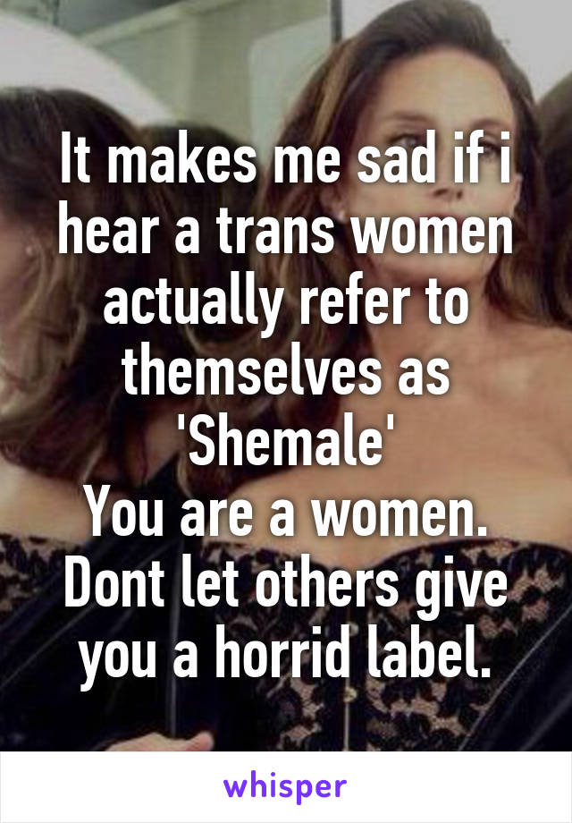 It makes me sad if i hear a trans women actually refer to themselves as 'Shemale'
You are a women. Dont let others give you a horrid label.