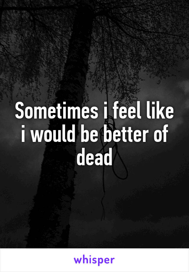 Sometimes i feel like i would be better of dead