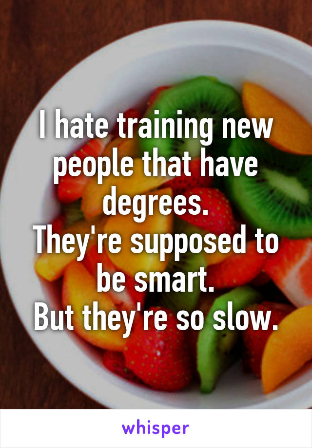 I hate training new people that have degrees.
They're supposed to be smart.
But they're so slow.